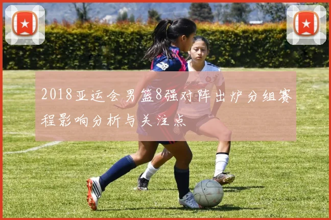 2018亚运会男篮8强对阵出炉分组赛程影响分析与关注点