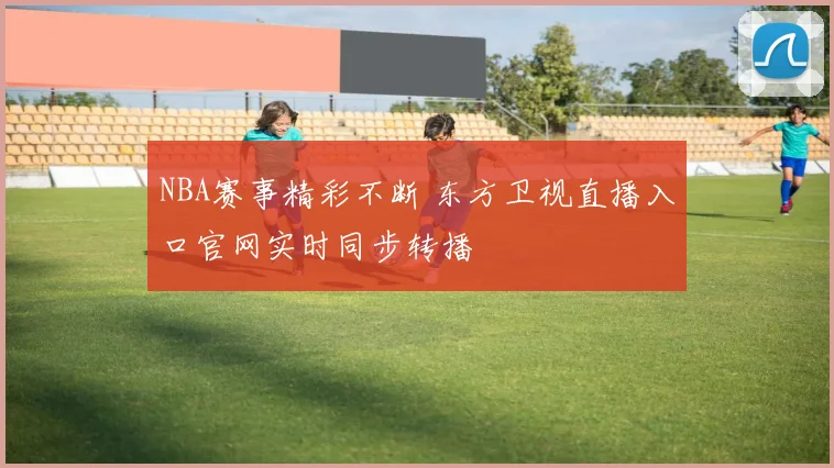 NBA赛事精彩不断 东方卫视直播入口官网实时同步转播