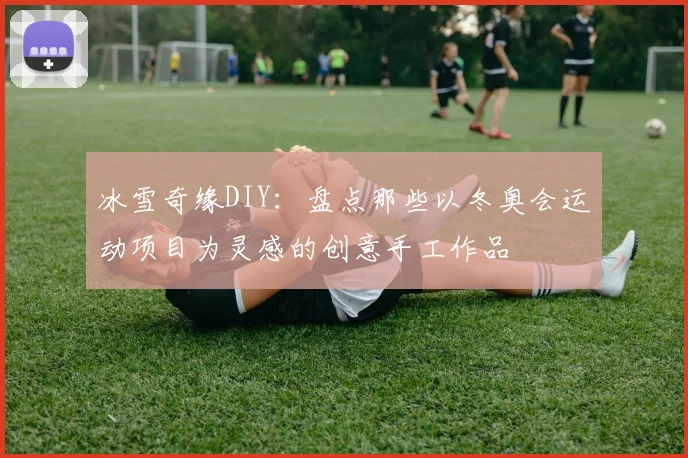冰雪奇缘DIY：盘点那些以冬奥会运动项目为灵感的创意手工作品