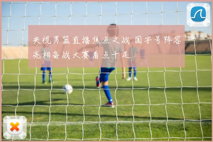 央视男篮直播焦点之战 国字号阵容亮相备战大赛看点十足