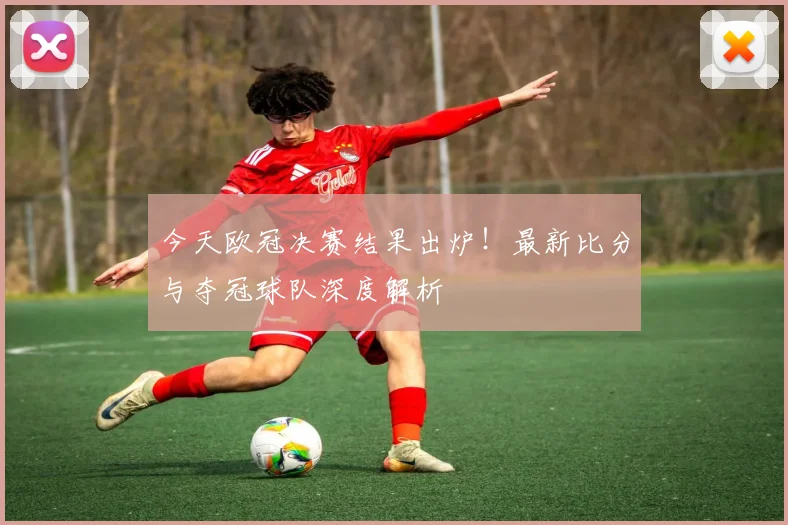 今天欧冠决赛结果出炉！最新比分与夺冠球队深度解析
