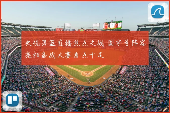 央视男篮直播焦点之战 国字号阵容亮相备战大赛看点十足