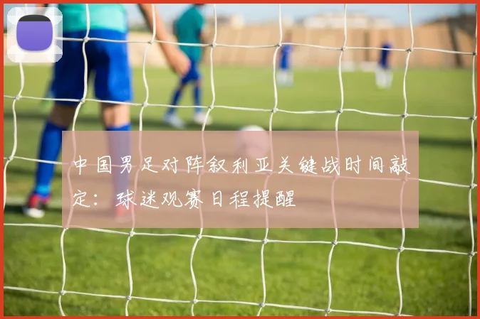 中国男足对阵叙利亚关键战时间敲定:球迷观赛日程提醒