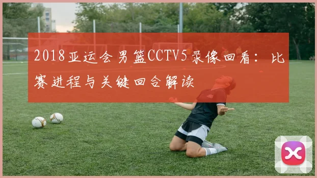 2018亚运会男篮CCTV5录像回看：比赛进程与关键回合解读
