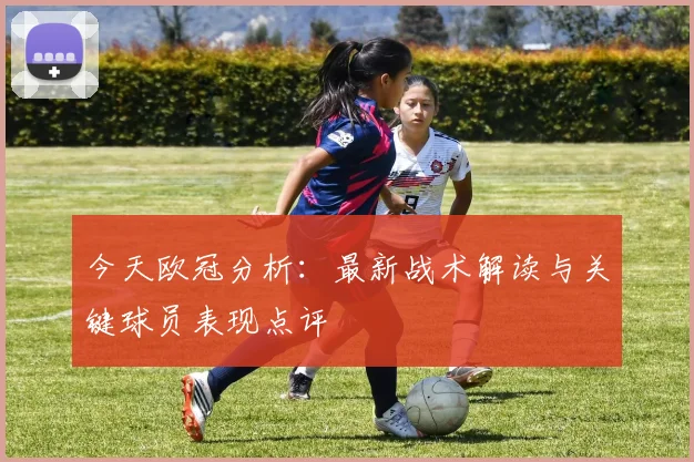 今天欧冠分析：最新战术解读与关键球员表现点评