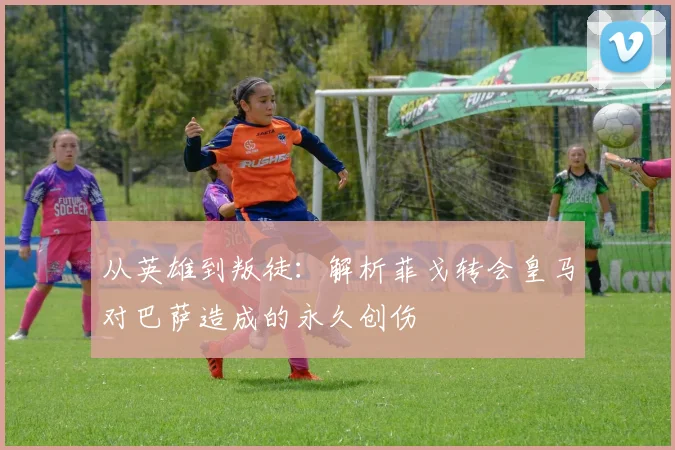 从英雄到叛徒：解析菲戈转会皇马对巴萨造成的永久创伤