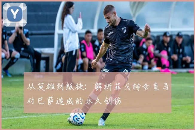 从英雄到叛徒：解析菲戈转会皇马对巴萨造成的永久创伤